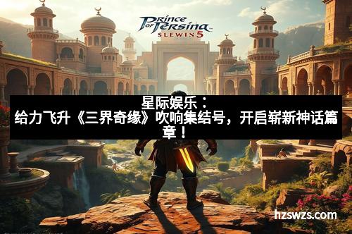 星际娱乐：给力飞升《三界奇缘》吹响集结号，开启崭新神话篇章！